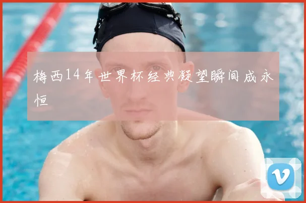 梅西14年世界杯经典凝望瞬间成永恒