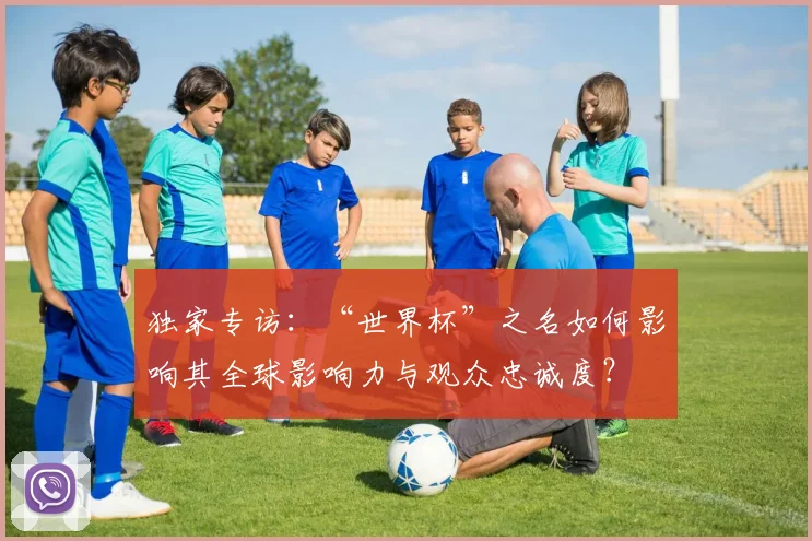 独家专访：“世界杯”之名如何影响其全球影响力与观众忠诚度？