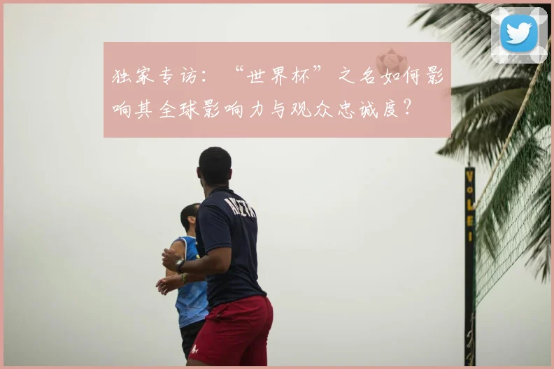 独家专访:“世界杯”之名如何影响其全球影响力与观众忠诚度?