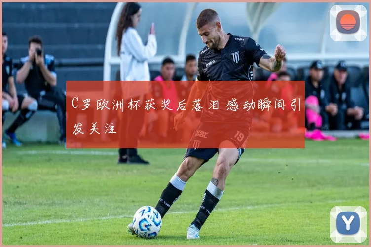 C罗欧洲杯获奖后落泪 感动瞬间引发关注
