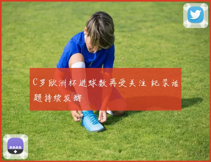 C罗欧洲杯进球数再受关注 纪录话题持续发酵